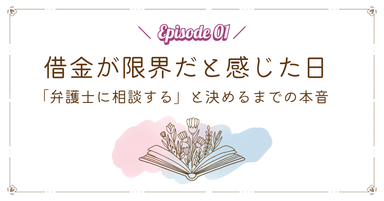 【Episode 01】借金が限界だと感じた日｜「弁護士に相談する」と決めるまでの本音