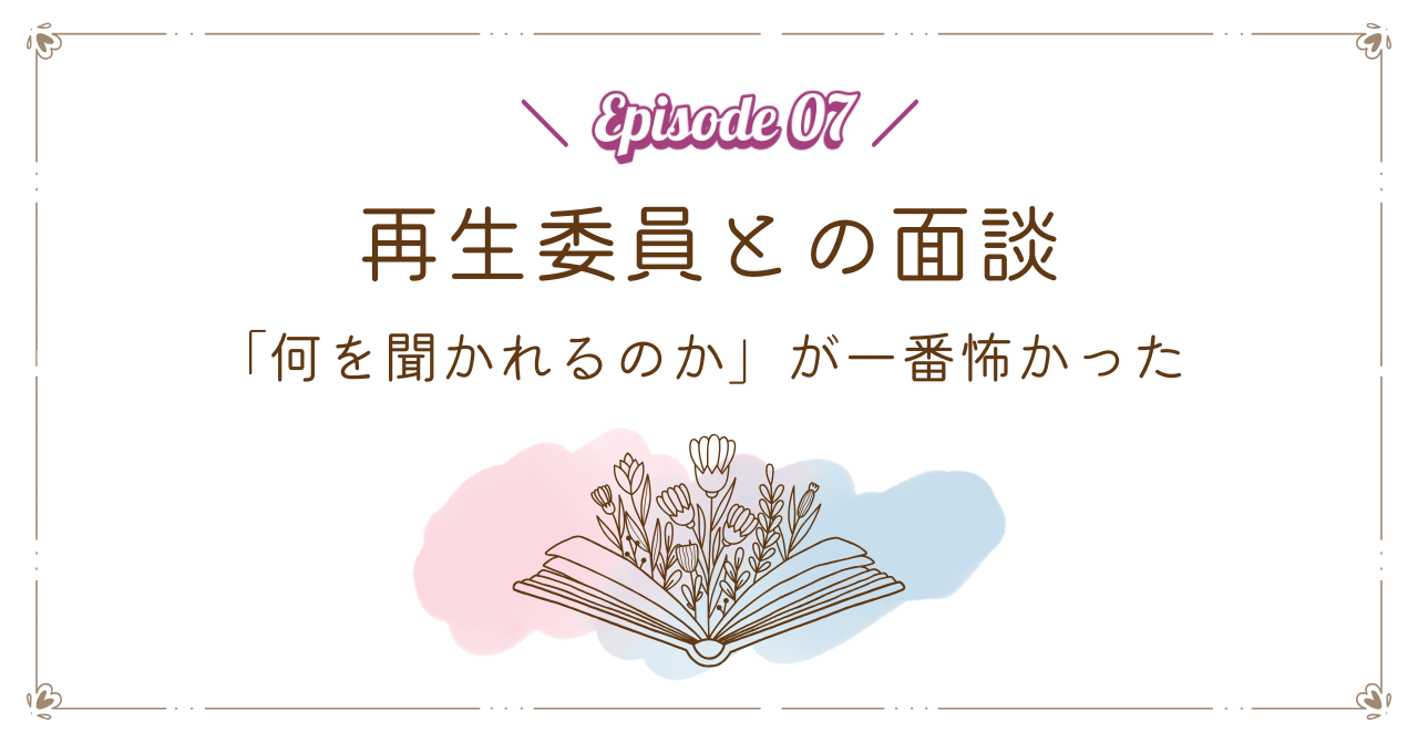 【Episode 07】再生委員との面談｜「何を聞かれるのか」が一番怖かった