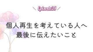 【Episode 28】個人再生を考えている人へ最後に伝えたいこと